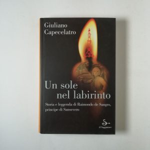 Giuliano Capecelatro - Un sole nel labirinto. Storia e leggenda di Raimondo de Sangro, principe di San severo.